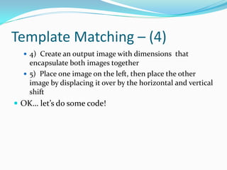 Template Matching – (4)
   4) Create an output image with dimensions that
    encapsulate both images together
   5) Place one image on the left, then place the other
    image by displacing it over by the horizontal and vertical
    shift
 OK… let’s do some code!
 