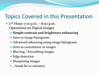 Topics Covered in this Presentation
 2nd Hour: 7:10 p.m. – 8:00 p.m.
 Operations on Digital Images
   Simple contrast and brightness enhancing
   Intro to image histograms
   Advanced enhancing using image histograms
   Intro to convolution in images
   Blurring / Smoothing images
   Edge detection
   Sharpening images
   …break for 10 minutes!
 