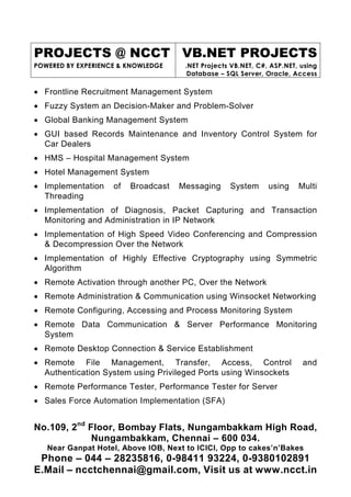 PROJECTS @ NCCT VB.NET PROJECTS
POWERED BY EXPERIENCE & KNOWLEDGE     .NET Projects VB.NET, C#, ASP.NET, using
                                       Database – SQL Server, Oracle, Access

• Frontline Recruitment Management System
• Fuzzy System an Decision-Maker and Problem-Solver
• Global Banking Management System
• GUI based Records Maintenance and Inventory Control System for
  Car Dealers
• HMS – Hospital Management System
• Hotel Management System
• Implementation    of   Broadcast   Messaging     System      using    Multi
  Threading
• Implementation of Diagnosis, Packet Capturing and Transaction
  Monitoring and Administration in IP Network
• Implementation of High Speed Video Conferencing and Compression
  & Decompression Over the Network
• Implementation of Highly Effective Cryptography using Symmetric
  Algorithm
• Remote Activation through another PC, Over the Network
• Remote Administration & Communication using Winsocket Networking
• Remote Configuring, Accessing and Process Monitoring System
• Remote Data Communication & Server Performance Monitoring
  System
• Remote Desktop Connection & Service Establishment
• Remote File Management, Transfer, Access, Control                      and
  Authentication System using Privileged Ports using Winsockets
• Remote Performance Tester, Performance Tester for Server
• Sales Force Automation Implementation (SFA)


No.109, 2nd Floor, Bombay Flats, Nungambakkam High Road,
             Nungambakkam, Chennai – 600 034.
   Near Ganpat Hotel, Above IOB, Next to ICICI, Opp to cakes’n’Bakes
 Phone – 044 – 28235816, 0-98411 93224, 0-9380102891
E.Mail – ncctchennai@gmail.com, Visit us at www.ncct.in
 