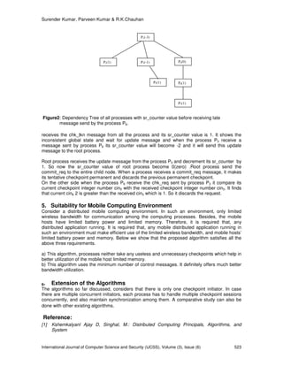 Surender Kumar, Parveen Kumar & R.K.Chauhan
International Journal of Computer Science and Security (IJCSS), Volume (3), Issue (6) 523
Figure2: Dependency Tree of all processes with sr_counter value before receiving late
message send by the process P6.
receives the chk_tkn message from all the process and its sr_counter value is 1. It shows the
inconsistent global state and wait for update message and when the process P3 receive a
message sent by process P6 its sr_counter value will become -2 and it will send this update
message to the root process.
Root process receives the update message from the process P3 and decrement its sr_counter by
1. So now the sr_counter value of root process become 0(zero) .Root process send the
commit_req to the entire child node. When a process receives a commit_req message, it makes
its tentative checkpoint permanent and discards the previous permanent checkpoint.
On the other side when the process P6 receive the chk_req sent by process P3 it compare its
current checkpoint integer number cin5 with the received checkpoint integer number cin3. It finds
that current cin6 2 is greater than the received cin3 which is 1. So it discards the request.
5. Suitability for Mobile Computing Environment
Consider a distributed mobile computing environment. In such an environment, only limited
wireless bandwidth for communication among the computing processes. Besides, the mobile
hosts have limited battery power and limited memory. Therefore, it is required that, any
distributed application running. It is required that, any mobile distributed application running in
such an environment must make efficient use of the limited wireless bandwidth, and mobile hosts’
limited battery power and memory. Below we show that the proposed algorithm satisfies all the
above three requirements.
a) This algorithm, processes neither take any useless and unnecessary checkpoints which help in
better utilization of the mobile host limited memory.
b) This algorithm uses the minimum number of control messages. It definitely offers much better
bandwidth utilization.
6. Extension of the Algorithms
The algorithms so far discussed, considers that there is only one checkpoint initiator. In case
there are multiple concurrent initiators, each process has to handle multiple checkpoint sessions
concurrently, and also maintain synchronization among them. A comparative study can also be
done with other existing algorithms.
Reference:
[1] Kshemkalyanl Ajay D, Singhal, M.: Distributed Computing Principals, Algorithms, and
System
P1(-3)
P2(1) P4(0)P3(-1)
P5(1) P6(1)
P7(1)
 
