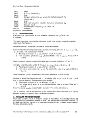 Zirra Peter Buba & Gregory Maksha Wajiga
International Journal of Computer Science and Security (IJCSS), Volume (5) : Issue (2) : 2011 224
Step 2: Begin
Step 3: If , then output
Step 4: Else
Step 5: Compute factor(s) of such that the factor(s) satisfy the
value
Step 6: Endif
Step 7: If (3) or (5) is true, then output the character at location(s) ( )
Step 8: Else goto step 5
Step 9: Repeat steps (1) to (8) for until
Step 10: EndBegin
EndAlgorith_Decompression
4.2.1 Decompression key
factors of such that the factor(s) satisfy the values of and in Table 3 or if
write .
This key is transmitted through a different channel (email) to the recipient in order to be able to
decompress the characters.
Illustrative example 2: To decode the character symbol ‘white space’:
From the Algorithm_Decompression (input: symbol), the computed value of , ,
, and , as depicted in Table 3.
a) We compute the factors of , which are 1, 2, 4, 7, 14 and 17
b) From (a) we take factors of that satisfied the value of . These are 4, 7
and 17.
Since the value of are satisfied, a blank space is created at locations 4, 7 and 17.
Taking the second character symbol G: the value , , , and
c) We compute the factors of , which are 1 and 16.
d) From (c) we take factors of that satisfied the value of and that is
Since the value of are satisfied, a character G is written at locations 16 only.
Similarly, to decode the character symbol “H”, we take the value of , , , and
, from the Algorithm_Decompression (input: symbol).
e) We compute the factors of , which are 1, 2 and 19
f) From (e) we take factors of that satisfied the value of . These are 2
and 19
Since the value of are satisfied, the character “H” is printed at locations 2.
This is continued until all the characters of the plaintext have been recovered to its original
plaintext “WHO IS PROMISING WHO” as depicted in Table 2.
5. RESULTS AND DISCUSSION
From Table 3, and the results of illustrative example 2, showed how efficient and practicable [9]
the proposed data compression scheme in Table 1 and decompression algorithms in section 4.2
in handling any kinds of plaintext in an unsecure channel and how it increases storage capacity
for faster data processing [3].
 