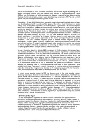 Mohamed A. Abbas & Amin A. Shoukry
International Journal of Data Engineering (IJDE), Volume (3) : Issue (2) : 2012 30
radius are discarded as noise. Clusters are formed around core objects by finding sets of
density connected objects that are maximal with respect to density-reachability. While
DBScan can find clusters of arbitrary sizes and shapes, it cannot handle data containing
clusters of different densities, since it uses global density parameters, MinPts and , which
specify only the lowest possible density of any cluster.
Chameleon [13] and [4] algorithms attempt to obtain clusters with variable sizes, shapes
and densities based on K-nearest neighbor graphs. Chameleon finds the clusters in a data
set by using a two-phase algorithm. In the first phase, it generates a K-nearest neighbor
graph that contains links between a point and its K-nearest neighbors. Then it uses a graph
partitioning algorithm to cluster the data items into a large number of relatively small sub-
clusters. During the second phase, it uses an agglomerative hierarchical clustering algorithm
to find the genuine clusters by repeatedly combining together these sub-clusters. The Shared
Nearest Neighbors clustering algorithm, [4] uses K-nearest neighbor approach for
density estimation. It constructs a K-nearest neighbor graph in which each data object
corresponds to a node which is connected to the nodes corresponding to its K-nearest
neighbors. From the K-nearest neighbor graph a shared nearest neighbor graph is
constructed, in which edges exist only between data objects that have each other in their
nearest neighbor lists. A weight is assigned to each edge based on the number and ordering
of shared neighbors. Clusters are obtained by removing all edges from the shared nearest
neighbor graph that have a weight below a certain threshold .
A recent clustering algorithm, Mitosis [22], is proposed for finding clusters of arbitrary shapes
and arbitrary densities in high dimensional data. Unlike previous algorithms, it uses a dynamic
model that combines both local and global distance measures. The model is depicted in the
proposed dynamic range neighborhood, and the proposed clustering criteria which use
distance relatedness to merge patterns together. Mitosis uses two main parameters and .
Parameter , controlling the neighborhood size, is the main parameter which decides the
lower bound on the number of clusters that can be obtained. The value of , should be varied
in an incremental fashion so as not to deteriorate the speed of the algorithm. It can be
selected just above the value of , and increased by small steps, to avoid unnecessary large
neighborhood sizes. Parameter controls the degree of merging patterns/clusters together,
within the limits of the neighborhood decided by . Increasing values of , for the same
value, means decreasing the number of clusters obtained, and vice versa.
In recent years, spectral clustering [20] has become one of the most popular modern
clustering techniques. It starts from a similarity matrix between data objects, modifies it to a
sparse matrix, then computes its Laplacian matrix "L". The first k eigenvectors of L constitute
the first k columns of a matrix . K-means algorithm is applied then on the row vectors of a
normalized version of matrix (where each original data object is assigned to the same
cluster to which the corresponding row vector in is assigned to). Spectral clustering is
simple to implement and can be solved efficiently on standard linear algebra software.
Additionally, it is more effective in finding clusters than some traditional algorithms such as K-
means. However, it suffers from a scalability problem discussed in [17]. It cannot successfully
cluster data sets that contain structures at different scales of size and density. To overcome
these limitations, a novel spectral clustering algorithm [2] is proposed for computing spectral
clustering using a sparse similarity matrix.
1.3 Outline of the Paper
The rest of this paper is organized as follows. Section 2 describes our approach for the
definition of similarity and density (or reference points structure), which is the key concept to
our clustering algorithm. Section 3 describes the algorithm itself followed by a logical model of
the data entities it manipulates, a graph-based interpretation of its effect and its time
complexity analysis. An anatomy of the proposed algorithm with respect to related algorithms
is discussed next. Section 4 presents the data sets used in the experiments conducted to
evaluate the performance of the algorithm using well known cluster validation indexes.
Section 5 presents a short conclusion and possible future work.
 