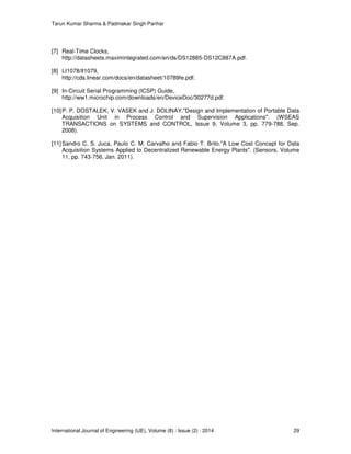 Tarun Kumar Sharma & Padmakar Singh Parihar
International Journal of Engineering (IJE), Volume (8) : Issue (2) : 2014 29
[7] Real-Time Clocks,
http://datasheets.maximintegrated.com/en/ds/DS12885-DS12C887A.pdf.
[8] Lt1078/lt1079,
http://cds.linear.com/docs/en/datasheet/10789fe.pdf.
[9] In-Circuit Serial Programming (ICSP) Guide,
http://ww1.microchip.com/downloads/en/DeviceDoc/30277d.pdf.
[10]P. P. DOSTALEK, V. VASEK and J. DOLINAY."Design and Implementation of Portable Data
Acquisition Unit in Process Control and Supervision Applications". (WSEAS
TRANSACTIONS on SYSTEMS and CONTROL, Issue 9, Volume 3, pp. 779-788, Sep.
2008).
[11]Sandro C. S. Juca, Paulo C. M. Carvalho and Fabio T. Brito."A Low Cost Concept for Data
Acquisition Systems Applied to Decentralized Renewable Energy Plants". (Sensors, Volume
11, pp. 743-756, Jan. 2011).
 