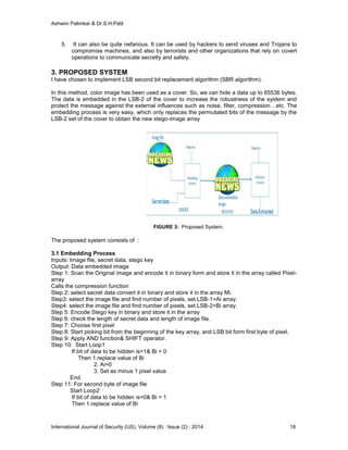Ashwini Palimkar & Dr.S.H.Patil
International Journal of Security (IJS), Volume (8) : Issue (2) : 2014 18
5. It can also be quite nefarious. It can be used by hackers to send viruses and Trojans to
compromise machines, and also by terrorists and other organizations that rely on covert
operations to communicate secretly and safely.
3. PROPOSED SYSTEM
I have chosen to implement LSB second bit replacement algorithm (SBR algorithm).
In this method, color image has been used as a cover. So, we can hide a data up to 65536 bytes.
The data is embedded in the LSB-2 of the cover to increase the robustness of the system and
protect the message against the external influences such as noise, filter, compression…etc. The
embedding process is very easy, which only replaces the permutated bits of the message by the
LSB-2 set of the cover to obtain the new stego-image array
FIGURE 3: Proposed System.
The proposed system consists of :
3.1 Embedding Process
Inputs: Image file, secret data, stego key
Output: Data embedded image
Step 1: Scan the Original image and encode it in binary form and store it in the array called Pixel-
array
Calls the compression function
Step 2: select secret data convert it in binary and store it in the array Mi.
Step3: select the image file and find number of pixels, set LSB-1=Ai array.
Step4: select the image file and find number of pixels, set LSB-2=Bi array.
Step 5: Encode Stego key in binary and store it in the array
Step 6: check the length of secret data and length of image file.
Step 7: Choose first pixel
Step 8: Start picking bit from the beginning of the key array, and LSB bit form first byte of pixel.
Step 9: Apply AND function& SHIFT operator.
Step 10: Start Loop1
If bit of data to be hidden is=1& Bi = 0
Then 1.replace value of Bi
2. Ai=0
3. Set as minus 1 pixel value
End
Step 11: For second byte of image file
Start Loop2
If bit of data to be hidden is=0& Bi = 1
Then 1.replace value of Bi
 
