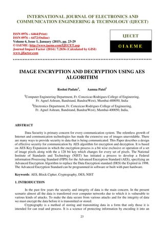 International Journal of Electronics and Communication Engineering & Technology (IJECET), ISSN 0976 –
6464(Print), ISSN 0976 – 6472(Online), Volume 6, Issue 1, January (2015), pp. 23-29 © IAEME
23
IMAGE ENCRYPTION AND DECRYPTION USING AES
ALGORITHM
Roshni Padate1
, Aamna Patel2
1
Computer Engineering Department, Fr. Conceicao Rodrigues College of Engineering,
Fr. Agnel Ashram, Bandstand, Bandra(West), Mumbai-400050, India
2
Electronics Department, Fr. Conceicao Rodrigues College of Engineering,
Fr. Agnel Ashram, Bandstand, Bandra(West), Mumbai-400050, India,
ABSTRACT
Data Security is primary concern for every communication system. The relentless growth of
Internet and communication technologies has made the extensive use of images unavoidable. There
are many ways to provide security to data that is being communicated. This Paper describes a design
of effective security for communication by AES algorithm for encryption and decryption. It is based
on AES Key Expansion in which the encryption process is a bit wise exclusive or operation of a set
of image pixels along with the a 128 bit key which changes for every set of pixels. The National
Institute of Standards and Technology (NIST) has initiated a process to develop a Federal
information Processing Standard (FIPS) for the Advanced Encryption Standard (AES), specifying an
Advanced Encryption Algorithm to replace the Data Encryption standard (DES) the Expired in 1998.
The Advanced Encryption Standard can be programmed in software or built with pure hardware.
Keywords: AES, Block Cipher, Cryptography, DES, NIST
1. INTRODUCTION
In the past few years the security and integrity of data is the main concern. In the present
scenario almost all the data is transferred over computer networks due to which it is vulnerable to
various kinds of attacks. To make the data secure from various attacks and for the integrity of data
we must encrypt the data before it is transmitted or stored.
Cryptography is a method of storing and transmitting data in a form that only those it is
intended for can read and process. It is a science of protecting information by encoding it into an
INTERNATIONAL JOURNAL OF ELECTRONICS AND
COMMUNICATION ENGINEERING & TECHNOLOGY (IJECET)
ISSN 0976 – 6464(Print)
ISSN 0976 – 6472(Online)
Volume 6, Issue 1, January (2015), pp. 23-29
© IAEME: http://www.iaeme.com/IJECET.asp
Journal Impact Factor (2014): 7.2836 (Calculated by GISI)
www.jifactor.com
IJECET
© I A E M E
 