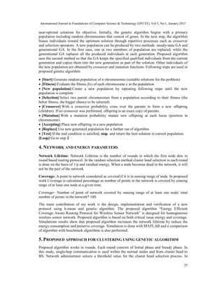 International Journal in Foundations of Computer Science & Technology (IJFCST), Vol.5, No.1, January 2015
25
near-optimal solutions for objective. Initially, the genetic algorithm begins with a primary
population including random chromosomes that consist of genes. In the next step, the algorithm
biases individuals toward the optimum solution through repetitive processes such as crossover
and selection operators. A new population can be produced by two methods: steady-state GA and
generational GA. In the first case, one or two members of population are replaced, while the
generational GA replaces all the produced individuals at each generation. Proposed algorithm
uses the second method so that the GA keeps the specified qualified individuals from the current
generation and copies them into the new generation as part of the solution. Other individuals of
the new population are obtained by crossover and mutation functions. Following steps are used in
proposed genetic algorithm
 [Start] Generate random population of n chromosomes (suitable solutions for the problem)
 [Fitness] Evaluate the fitness f(x) of each chromosome x in the population
 [New population] Create a new population by repeating following steps until the new
population is complete
 [Selection] Select two parent chromosomes from a population according to their fitness (the
better fitness, the bigger chance to be selected)
 [Crossover] With a crossover probability cross over the parents to form a new offspring
(children). If no crossover was performed, offspring is an exact copy of parents.
 [Mutation] With a mutation probability mutate new offspring at each locus (position in
chromosome).
 [Accepting] Place new offspring in a new population
 [Replace] Use new generated population for a further run of algorithm
 [Test] If the end condition is satisfied, stop, and return the best solution in current population
[Loop] Go to step 2
4. NETWORK AND ENERGY PARAMETERS
Network Lifetime: Network Lifetime is the number of rounds in which the first node dies in
round based routing protocol. In the random selection method cluster head selection in each round
is done on the basis of 1/p and residual energy. When a node becomes dead in the network, it will
not be the part of the network.
Coverage: A point in network considered as covered if it is in sensing range of node. In proposed
work Coverage is calculated percentage as number of points in the network is covered by sensing
range of at least one node at a given time.
Coverage= Number of point of network covered by sensing range of at least one node/ total
number of points in the network* 100.
The main contribution of my work is the design, implementation and verification of a new
protocol using k-mean and genetic algorithm. The proposed algorithm “Energy Efficient
Coverage Aware Routing Protocol for Wireless Sensor Network” is designed for homogeneous
wireless sensor network. Proposed algorithm is based on both critical issue energy and coverage.
Simulations results show that proposed algorithm increases the network lifetime by reduce the
energy consumption and preserve coverage. Simulation is done with MATLAB and a comparison
of algorithm with benchmark algorithms is also performed.
5. PROPOSED APPROACH FOR CLUSTERING USING GENETIC ALGORITHM
Proposed algorithm works in rounds. Each round consists of Initial phase and Steady phase. In
this study, single-hop communication is used within the normal nodes and from cluster head to
BS. Network administrator selects a threshold value for the cluster head selection process. In
 