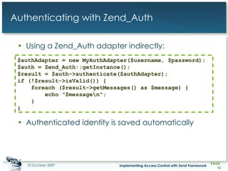 Authenticating with Zend_Auth Using a Zend_Auth adapter indirectly: Authenticated identity is saved automatically $authAdapter = new MyAuthAdapter($username, $password); $auth = Zend_Auth::getInstance(); $result = $auth->authenticate($authAdapter); if (!$result->isValid()) {     foreach ($result->getMessages() as $message) {         echo &quot;$message\n&quot;;     } }   