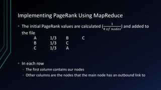 Implementing PageRank Using MapReduce
• The initial PageRank values are calculated (
1
# 𝑜𝑓 𝑛𝑜𝑑𝑒𝑠
) and added to
the file
A 1/3 B C
B 1/3 C
C 1/3 A
• In each row
• The first column contains our nodes
• Other columns are the nodes that the main node has an outbound link to
 