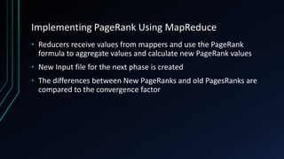 Implementing PageRank Using MapReduce
• Reducers receive values from mappers and use the PageRank
formula to aggregate values and calculate new PageRank values
• New Input file for the next phase is created
• The differences between New PageRanks and old PagesRanks are
compared to the convergence factor
 