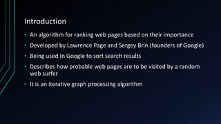 Introduction
• An algorithm for ranking web pages based on their importance
• Developed by Lawrence Page and Sergey Brin (founders of Google)
• Being used In Google to sort search results
• Describes how probable web pages are to be visited by a random
web surfer
• It is an iterative graph processing algorithm
 
