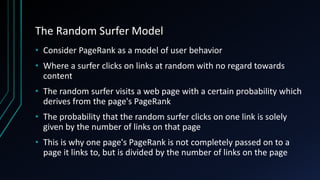 The Random Surfer Model
• Consider PageRank as a model of user behavior
• Where a surfer clicks on links at random with no regard towards
content
• The random surfer visits a web page with a certain probability which
derives from the page's PageRank
• The probability that the random surfer clicks on one link is solely
given by the number of links on that page
• This is why one page's PageRank is not completely passed on to a
page it links to, but is divided by the number of links on the page
 