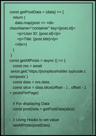 const getPostData = (data) => {
return (
data.map(post => <div
className="container" key={post.id}>
<p>User ID: {post.id}</p>
<p>Title: {post.title}</p>
</div>)
)
}
const getAllPosts = async () => {
const res = await
axios.get(`https://jsonplaceholder.typicode.c
om/posts`)
const data = res.data;
const slice = data.slice(offset - 1 , offset - 1
+ postsPerPage)
// For displaying Data
const postData = getPostData(slice)
// Using Hooks to set value
setAllPosts(postData)
 