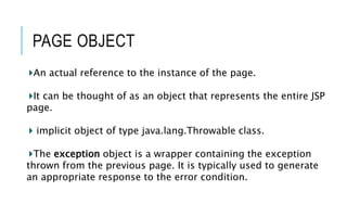 PAGE OBJECT
An actual reference to the instance of the page.
It can be thought of as an object that represents the entire JSP
page.
implicit object of type java.lang.Throwable class.
The exception object is a wrapper containing the exception
thrown from the previous page. It is typically used to generate
an appropriate response to the error condition.
 