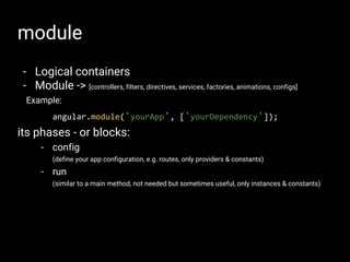 module
- Logical containers
- Module -> [controllers, filters, directives, services, factories, animations, configs]
Example:
angular.module('yourApp', ['yourDependency']);
its phases - or blocks:
- config
(define your app configuration, e.g. routes, only providers & constants)
- run
(similar to a main method, not needed but sometimes useful, only instances & constants)
 