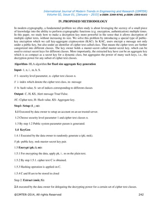International Journal of Modern Trends in Engineering and Research (IJMTER)
Volume 02, Issue 01, [January - 2015] e-ISSN: 2349-9745, p-ISSN: 2393-8161
@IJMTER-2014, All rights Reserved 242
IV. PROPOSED METHODOLOGY
In modern cryptography, a fundamental problem we often study is about leveraging the secrecy of a small piece
of knowledge into the ability to perform cryptographic functions (e.g. encryption, authentication) multiple times.
In this paper, we study how to make a decryption key more powerful in the sense that it allows decryption of
multiple cipher texts, without increasing its size. We solve this problem by introducing a special type of public-
key encryption which we call key-aggregate cryptosystem (KAC). In KAC, users encrypt a message not only
under a public-key, but also under an identifier of cipher text called class. That means the cipher texts are further
categorized into different classes. The key owner holds a master-secret called master-secret key, which can be
used to extract secret keys for different classes. More importantly, the extracted key have can be an aggregate key
which is as compact as a secret key for a dynamic class, but aggregates the power of many such keys, i.e., the
decryption power for any subset of cipher text classes.
Algorithm- HLA algorithm for fixed size aggregate Key generation
Input- 1, n, i , m, h, S.
// 1- security level parameter, n- cipher text classes n.
// i- index which denote the cipher text class, m- message
// h- hash value, S- set of indices corresponding to different classes
Output- C, H, KS, Alert message True/ False.
//C- Cipher text, H- Hash value, KS- Aggregate key.
Step1: Setup (1_; n):
1.1 Executed by data owner to setup an account on an un trusted server.
1.2 Choose security level parameter 1 and cipher text classes n.
1.3 By step 1.2 Public system parameter param is generated.
1.4 KeyGen
1.4.1 Executed by the data owner to randomly generate a (pk; msk).
// pk- public key, msk-master-secret key pair.
1.5 Encrypt (pk; i; m):
1.5.1 For encrypting the data, apply pk, i , m on the plain text.
1.5.2 By step 1.5.1. cipher text C is obtained.
1.5.3 Hashing operation is applied on C.
1.5.4 C and H are to be stored in cloud
Step 2: Extract (msk; S):
2.1 executed by the data owner for delegating the decrypting power for a certain set of cipher text classes.
 