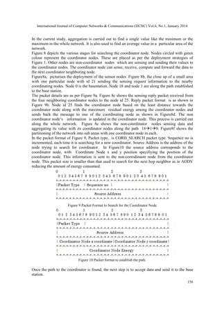 International Journal of Computer Networks & Communications (IJCNC) Vol.6, No.1, January 2014

In the current study, aggregation is carried out to find a single value like the minimum or the
maximum in the whole network. It is also used to find an average value in a particular area of the
network.
Figure 8 depicts the various stages for searching the coordinator node. Nodes circled with green
colour represent the coordinator nodes. These are placed as per the deployment strategies of
Figure 1. Other nodes are non-coordinator nodes which are sensing and sending their values to
the coordinator nodes. The coordinator node can sense, receive, compute and forward the data to
the next coordinator neighboring node.
Figure8a, picturises the deployment of the sensor nodes. Figure 8b, the close up of a small area
with one particular node with id 21 sending the sensing request information to the nearby
coordinating nodes. Node 0 is the basestation. Node 18 and node 1 are along the path established
to the base station.
The packet details are as per Figure 9a. Figure 8c shows the sensing reply packet received from
the four neighboring coordinator nodes to the node id 25. Reply packet format is as shown in
Figure 9b. Node id 25 finds the coordinator node based on the least distance towards the
coordinator node along with the maximum residual energy among the coordinator nodes and
sends back the message to one of the coordinating node as shown in Figure8d. The non
coordinator node’s information is updated in the coordinator node. This process is carried out
along the whole network. Figure 8e shows the non-coordinator nodes sensing data and
aggregating its value with its coordinator nodes along the path 1810. Figure8f shows the
partitioning of the network into sub areas with one coordinator node in each.
In the packet format of Figure 9, Packet type, is CORD_SEARCH packet type. Sequence no is
incremented, each time it is searching for a new coordinator. Source Address is the address of the
node trying to search for coordinator. In Figure10 the source address corresponds to the
coordinator node, with Coordinate Node x and y position specifiying the position of the
coordinator node. This information is sent to the non-corrodinaotr node from the coordinator
node. This packet size is smaller than that used to search for the next hop neighbor as in AODV
reducing the amount of energy consumed.

Figure 9 Packet Format to Search for the Coordinator Node

Figure 10 Packet format to establish the path.

Once the path to the coordinator is found, the next step is to accept data and send it to the base
station.
156

 