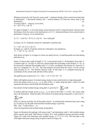 International Journal of Computer Networks & Communications (IJCNC) Vol.6, No.1, January 2014

(Distance traversed so far from the source node + minimum distance from current traversed node
to destination) ≤ (horizontal distance (X) + vertical distance (Y) from the source node to the
destination).
(1)
At source node 0, using eq. (1) we have,
(0 + √(X2+Y2)) ≤ (X+Y)
(2)
If a path of length Y1 is traversed along vertical direction and X1 along horizontal direction then
the distance from the source to the destination is, X1+Y1+ minimum distance from current node to
destination. Using eq. (1) we should have,
X1+Y1+ √ ((X-X1)2 +(Y-Y1)2) ≤ (X+Y) for a valid path

(3)

In Figure 3.b, X1=0 and the criteria for valid path is satisfied with,
Y1+ √ (X2 +(Y-Y1)2) ≤ (X+Y)
In Figure 3.c, with X1=0 and the criteria for valid path is not satisfied as,
Y1 + √ (X2+Y2 2)) > (X+Y)

(4)

Path shown in Figure 3c is longer as it does not satisfy the eq. (1) and those paths are freed during
path discovery.
Figure 3.d shows that a path of length Y1+X11 is traversed at node 11. On broadcast from node 11
it reaches node 16. At node 16, from the control packet the knowledge of the distance Y1+X11 so
far traversed is obtained. Knowingthe node 11’s x and y coordinates; the distance X 12 between 11
and 16 is computed. X1= X11+X12. The total distance traversed from the source 5 to the current
node becomes X1+Y1. The distance between node 16 and node 12 is computed knowing the
coordinates of the current node and that of base station.
The path become invalid as (X1+Y1+ √(X122 + (Y- Y1)2))> (X + Y).
Paths with highest amount of residual energy along its route could result in a long lasting path.
Given the energy levels ei1,ei2,ei3…ein in each of the 1..n nodes along the path i, where 1st node
represents the source and nth node the destination node
n

the amount of total residual energy along path i is given by Ei=

 eik

(5)

k 1

If another path has energy levels ej1,ej2,ej3…ejn in each of the nodes 1..n with 1 the source node
and n the destination along the path j, the amount of residual energy along path j is given by E j=
n

 ejk

(6)

k 1

Path is so chosen such that, for all the paths p from1...m satisfying the minimum hop count, using
eq. (5) and eq. (6), the path with maximum residual energy is given by,
Max. {Ep}  path p from 1…m.
(7)
where Ep represents total residual energy along path p.
Figure 4a illustrates the topology with source node 7 and destination node 5, with residual energy
shown against each node. Path shown in Figure 4b is with neighbour having maximum energy.
Figure 4c is path with maximum total residual energy. (1+5+1+3+1=11J). The best path is one
with higher minimum energy along its path as shown in Figure 4d.
151

 