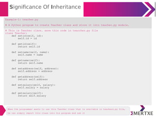 Significance Of Inheritance
Example-1: teacher.py
# A Python program to create Teacher class and store it into teacher.py module.
# This is Teacher class. save this code in teaccher.py file
class Teacher:
def setid(self, id):
self.id = id
def getid(self):
return self.id
def setname(self, name):
self.name = name
def getname(self):
return self.name
def setaddress(self, address):
self.address = address
def getaddress(self):
return self.address
def setsalary(self, salary):
self.salary = salary
def getsalary(self):
return self.salary
When the programmer wants to use this Teacher class that is available in teachers.py file,
he can simply import this class into his program and use it
 