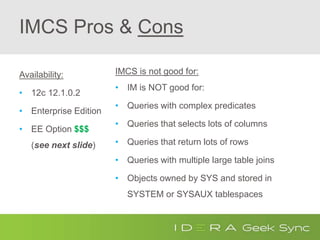 IMCS Pros & Cons
Availability:
• 12c 12.1.0.2
• Enterprise Edition
• EE Option $$$
(see next slide)
IMCS is not good for:
• IM is NOT good for:
• Queries with complex predicates
• Queries that selects lots of columns
• Queries that return lots of rows
• Queries with multiple large table joins
• Objects owned by SYS and stored in
SYSTEM or SYSAUX tablespaces
 