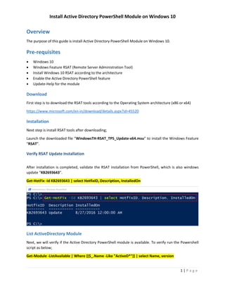 Install Active Directory PowerShell Module on Windows 10
1 | P a g e
Overview
The purpose of this guide is install Active Directory PowerShell Module on Windows 10.
Pre-requisites
 Windows 10
 Windows Feature RSAT (Remote Server Administration Tool)
 Install Windows 10 RSAT according to the architecture
 Enable the Active Directory PowerShell feature
 Update-Help for the module
Download
First step is to download the RSAT tools according to the Operating System architecture (x86 or x64)
https://www.microsoft.com/en-in/download/details.aspx?id=45520
Installation
Next step is install RSAT tools after downloading;
Launch the downloaded file “WindowsTH-RSAT_TP5_Update-x64.msu” to install the Windows Feature
“RSAT”.
Verify RSAT Update Installation
After installation is completed, validate the RSAT installation from PowerShell, which is also windows
update “KB2693643”.
Get-HotFix -Id KB2693643 | select HotfixID, Description, InstalledOn
 