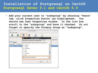 Installation of Postgresql on CentOS
Postgresql Sever 9.1 and CentOS 6.5
- Now, you should see User Manager window. Click Add
Group button and enter the group name then click OK.
8
 