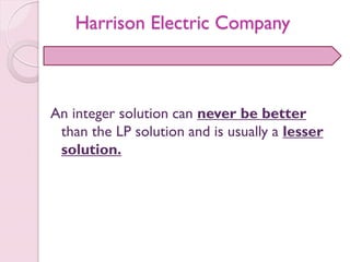 An integer solution can never be better
than the LP solution and is usually a lesser
solution.
Harrison Electric Company
 