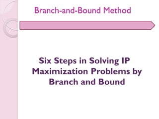 Six Steps in Solving IP
Maximization Problems by
Branch and Bound
Branch-and-Bound Method
 