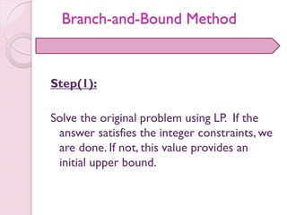 Step(1):
Solve the original problem using LP. If the
answer satisfies the integer constraints, we
are done. If not, this value provides an
initial upper bound.
Branch-and-Bound Method
 