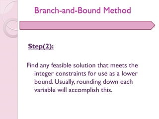 Step(2):
Find any feasible solution that meets the
integer constraints for use as a lower
bound. Usually, rounding down each
variable will accomplish this.
Branch-and-Bound Method
 