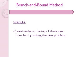 Step(4):
Create nodes at the top of these new
branches by solving the new problem.
Branch-and-Bound Method
 