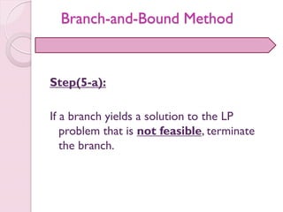 Step(5-a):
If a branch yields a solution to the LP
problem that is not feasible, terminate
the branch.
Branch-and-Bound Method
 