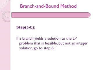 Step(5-b):
If a branch yields a solution to the LP
problem that is feasible, but not an integer
solution, go to step 6.
Branch-and-Bound Method
 