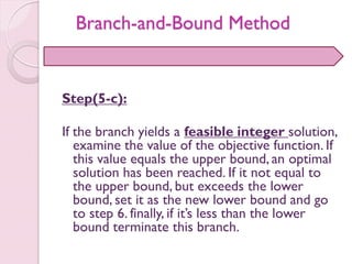 Step(5-c):
If the branch yields a feasible integer solution,
examine the value of the objective function. If
this value equals the upper bound, an optimal
solution has been reached. If it not equal to
the upper bound, but exceeds the lower
bound, set it as the new lower bound and go
to step 6. finally, if it’s less than the lower
bound terminate this branch.
Branch-and-Bound Method
 