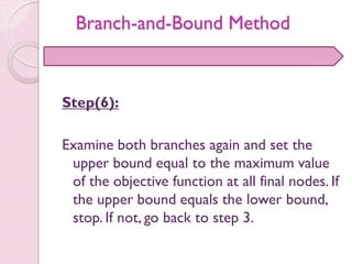 Step(6):
Examine both branches again and set the
upper bound equal to the maximum value
of the objective function at all final nodes. If
the upper bound equals the lower bound,
stop. If not, go back to step 3.
Branch-and-Bound Method
 