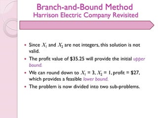 Branch-and-Bound Method
Harrison Electric Company Revisited
 Since X1 and X2 are not integers, this solution is not
valid.
 The profit value of $35.25 will provide the initial upper
bound.
 We can round down to X1 = 3, X2 = 1, profit = $27,
which provides a feasible lower bound.
 The problem is now divided into two sub-problems.
 