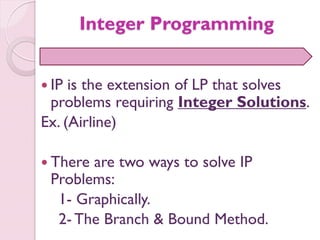 Integer Programming
 IP is the extension of LP that solves
problems requiring Integer Solutions.
Ex. (Airline)
 There are two ways to solve IP
Problems:
1- Graphically.
2- The Branch & Bound Method.
 