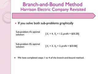 Branch-and-Bound Method
Harrison Electric Company Revisited
 If you solve both sub-problems graphically
[X1 = 4, X2 = 1.2, profit = $35.20]
Sub-problem A’s optimal
solution:
Sub-problem B’s optimal
solution: [X1 = 3, X2 = 2, profit = $33.00]
 We have completed steps 1 to 4 of the branch-and-bound method.
 