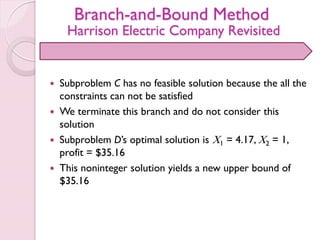 Branch-and-Bound Method
Harrison Electric Company Revisited
 Subproblem C has no feasible solution because the all the
constraints can not be satisfied
 We terminate this branch and do not consider this
solution
 Subproblem D’s optimal solution is X1 = 4.17, X2 = 1,
profit = $35.16
 This noninteger solution yields a new upper bound of
$35.16
 