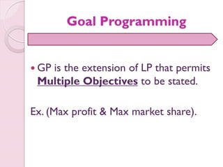Goal Programming
 GP is the extension of LP that permits
Multiple Objectives to be stated.
Ex. (Max profit & Max market share).
 