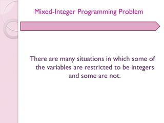 Mixed-Integer Programming Problem
There are many situations in which some of
the variables are restricted to be integers
and some are not.
 