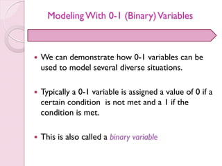 ModelingWith 0-1 (Binary)Variables
 We can demonstrate how 0-1 variables can be
used to model several diverse situations.
 Typically a 0-1 variable is assigned a value of 0 if a
certain condition is not met and a 1 if the
condition is met.
 This is also called a binary variable
 