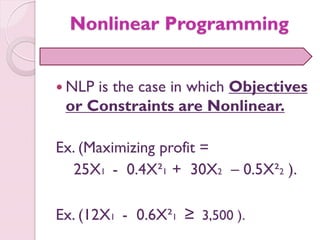 Nonlinear Programming
 NLP is the case in which Objectives
or Constraints are Nonlinear.
Ex. (Maximizing profit =
25X1 - 0.4X²1 + 30X2 – 0.5X²2 ).
Ex. (12X1 - 0.6X²1 ≥ 3,500 ).
 