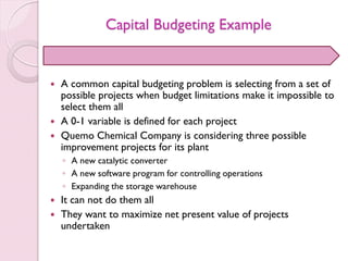Capital Budgeting Example
 A common capital budgeting problem is selecting from a set of
possible projects when budget limitations make it impossible to
select them all
 A 0-1 variable is defined for each project
 Quemo Chemical Company is considering three possible
improvement projects for its plant
◦ A new catalytic converter
◦ A new software program for controlling operations
◦ Expanding the storage warehouse
 It can not do them all
 They want to maximize net present value of projects
undertaken
 