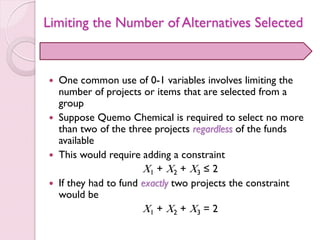 Limiting the Number of Alternatives Selected
 One common use of 0-1 variables involves limiting the
number of projects or items that are selected from a
group
 Suppose Quemo Chemical is required to select no more
than two of the three projects regardless of the funds
available
 This would require adding a constraint
X1 + X2 + X3 ≤ 2
 If they had to fund exactly two projects the constraint
would be
X1 + X2 + X3 = 2
 