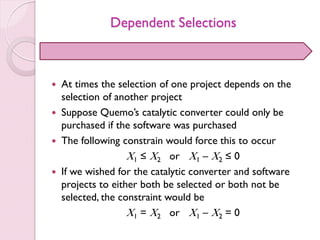 Dependent Selections
 At times the selection of one project depends on the
selection of another project
 Suppose Quemo’s catalytic converter could only be
purchased if the software was purchased
 The following constrain would force this to occur
X1 ≤ X2 or X1 – X2 ≤ 0
 If we wished for the catalytic converter and software
projects to either both be selected or both not be
selected, the constraint would be
X1 = X2 or X1 – X2 = 0
 