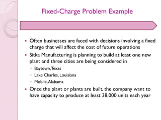 Fixed-Charge Problem Example
 Often businesses are faced with decisions involving a fixed
charge that will affect the cost of future operations
 Sitka Manufacturing is planning to build at least one new
plant and three cities are being considered in
◦ Baytown,Texas
◦ Lake Charles, Louisiana
◦ Mobile,Alabama
 Once the plant or plants are built, the company want to
have capacity to produce at least 38,000 units each year
 
