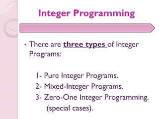 Integer Programming
• There are three types of Integer
Programs:
1- Pure Integer Programs.
2- Mixed-Integer Programs.
3- Zero-One Integer Programming.
(special cases).
 