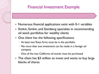 Financial Investment Example
 Numerous financial applications exist with 0-1 variables
 Simkin, Simkin, and Steinberg specialize in recommending
oil stock portfolios for wealthy clients
 One client has the following specifications
◦ At least twoTexas firms must be in the portfolio
◦ No more than one investment can be made in a foreign oil
company
◦ One of the two California oil stocks must be purchased
 The client has $3 million to invest and wants to buy large
blocks of shares
 