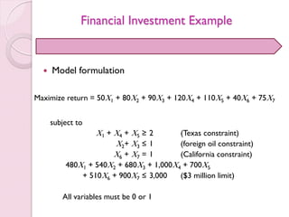 Financial Investment Example
 Model formulation
Maximize return = 50X1 + 80X2 + 90X3 + 120X4 + 110X5 + 40X6 + 75X7
subject to
X1 + X4 + X5 ≥ 2 (Texas constraint)
X2+ X3 ≤ 1 (foreign oil constraint)
X6 + X7 = 1 (California constraint)
480X1 + 540X2 + 680X3 + 1,000X4 + 700X5
+ 510X6 + 900X7 ≤ 3,000 ($3 million limit)
All variables must be 0 or 1
 