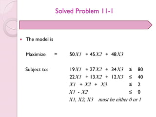 Solved Problem 11-1
 The model is
Maximize = 50X1 + 45X2 + 48X3
Subject to: 19X1 + 27X2 + 34X3 ≤ 80
22X1 + 13X2 + 12X3 ≤ 40
X1 + X2 + X3 ≤ 2
X1 - X2 ≤ 0
X1, X2, X3 must be either 0 or 1
 
